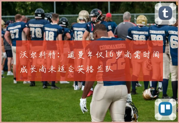 沃尔科特：道曼年仅16岁尚需时间成长尚未适合英格兰队