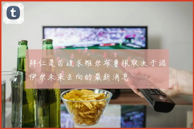 拜仁是否追求维尔布鲁根取决于诺伊尔未来去向的最新消息