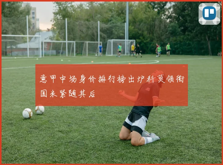 意甲中场身价排行榜出炉科莫领衔国米紧随其后